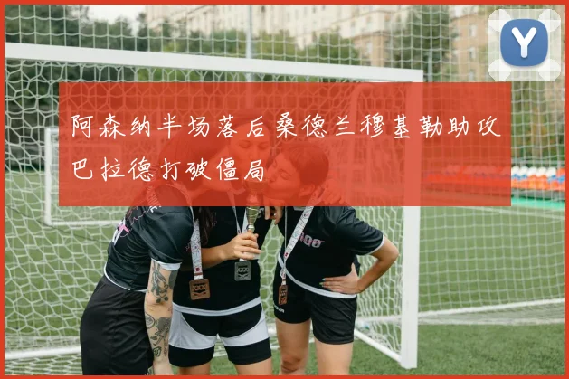 阿森纳半场落后桑德兰穆基勒助攻巴拉德打破僵局