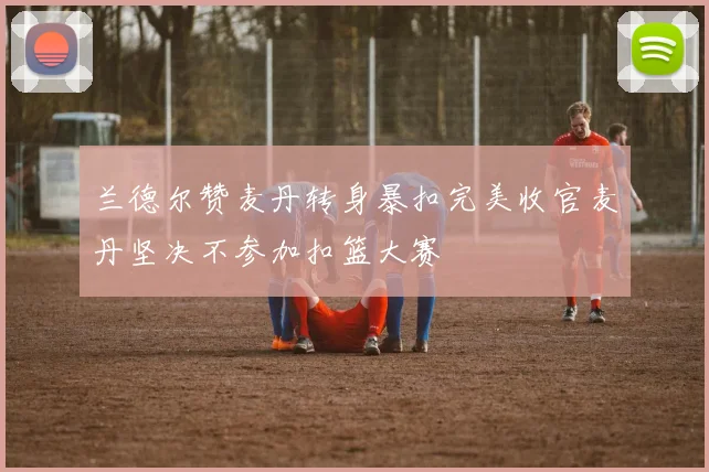 兰德尔赞麦丹转身暴扣完美收官麦丹坚决不参加扣篮大赛