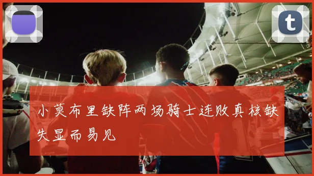 小莫布里缺阵两场骑士连败真核缺失显而易见