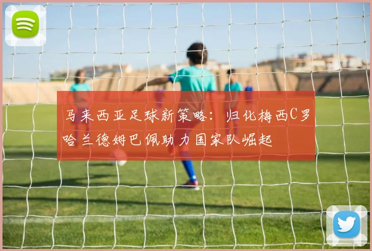 马来西亚足球新策略：归化梅西C罗哈兰德姆巴佩助力国家队崛起