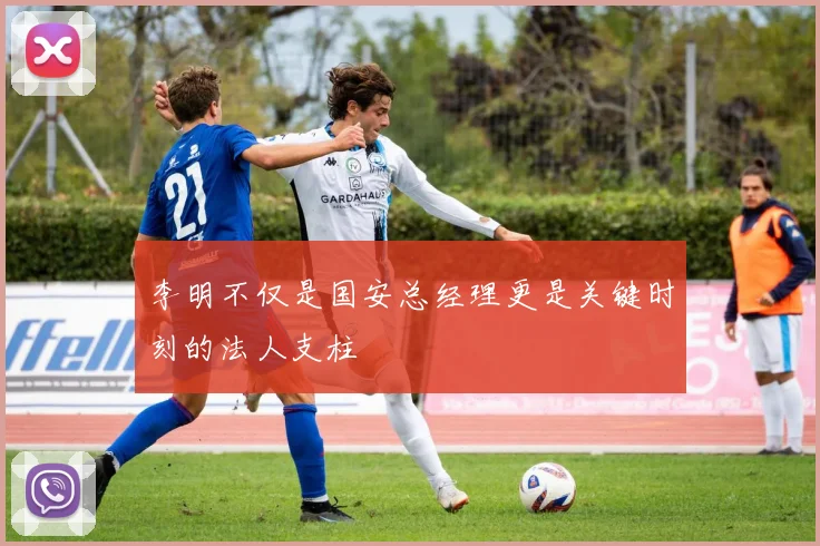 李明不仅是国安总经理更是关键时刻的法人支柱