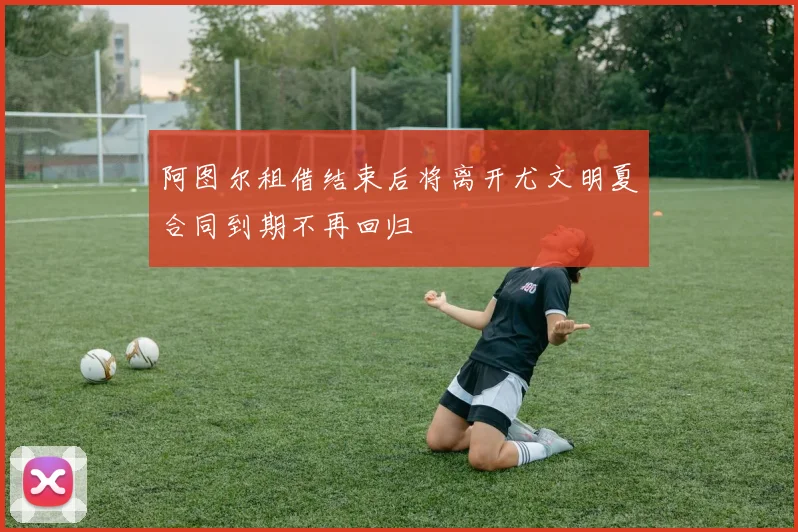 阿图尔租借结束后将离开尤文明夏合同到期不再回归
