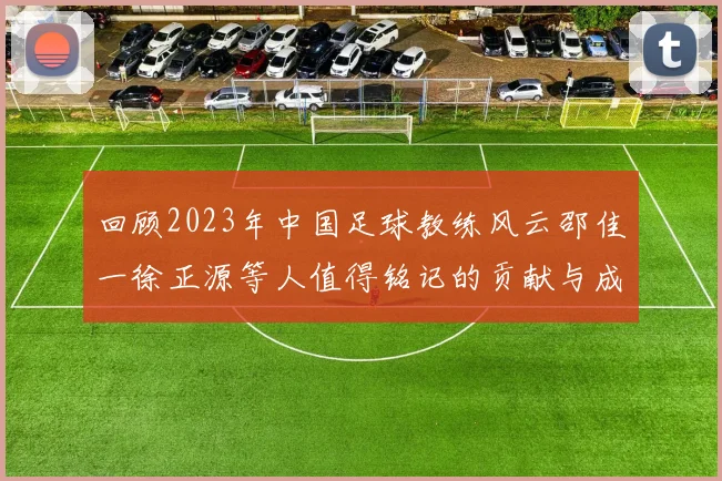 回顾2023年中国足球教练风云邵佳一徐正源等人值得铭记的贡献与成就
