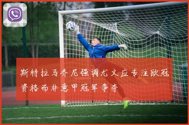 斯特拉马乔尼强调尤文应专注欧冠资格而非意甲冠军争夺