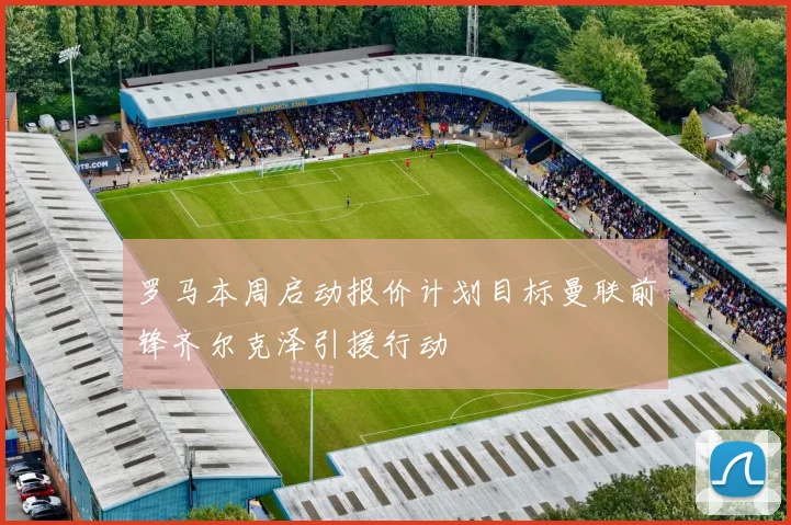 罗马本周启动报价计划目标曼联前锋齐尔克泽引援行动