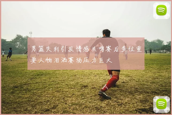 男篮失利引发情感共鸣赛后多位重要人物泪洒赛场压力巨大