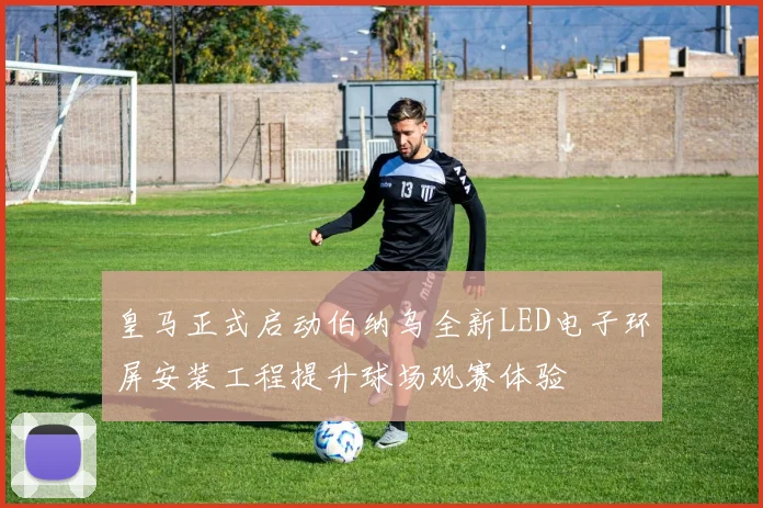 皇马正式启动伯纳乌全新LED电子环屏安装工程提升球场观赛体验