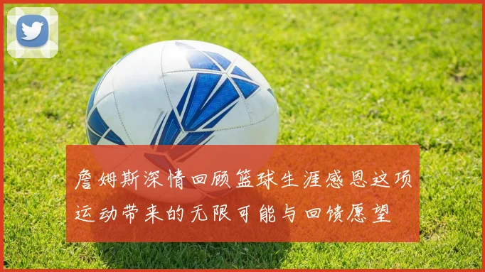 詹姆斯深情回顾篮球生涯感恩这项运动带来的无限可能与回馈愿望