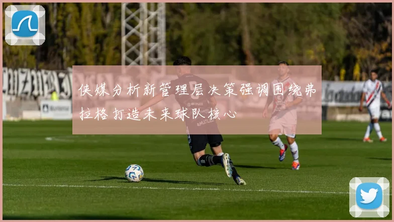 侠媒分析新管理层决策强调围绕弗拉格打造未来球队核心