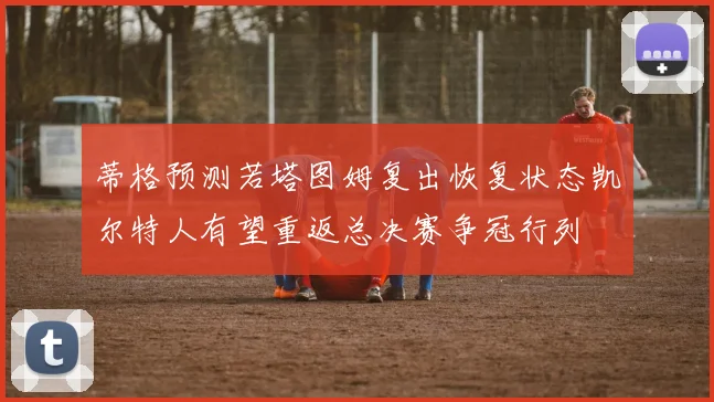 蒂格预测若塔图姆复出恢复状态凯尔特人有望重返总决赛争冠行列