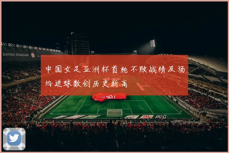 中国女足亚洲杯首轮不败战绩及场均进球数创历史新高