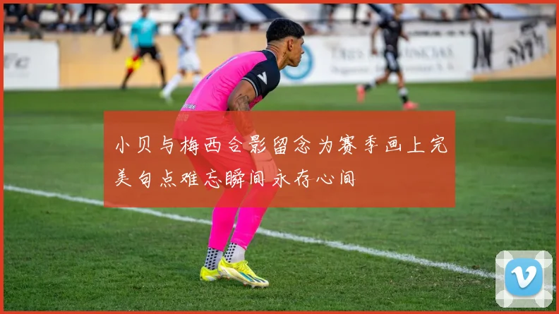 小贝与梅西合影留念为赛季画上完美句点难忘瞬间永存心间