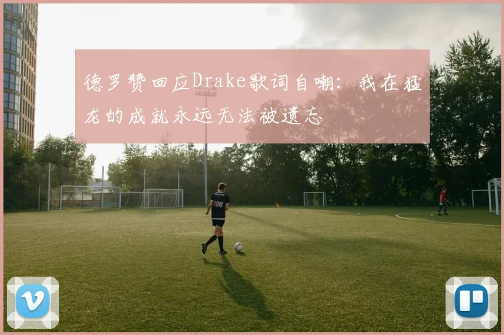 德罗赞回应Drake歌词自嘲：我在猛龙的成就永远无法被遗忘