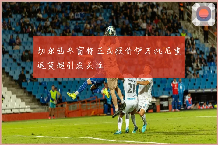 切尔西冬窗将正式报价伊万托尼重返英超引发关注
