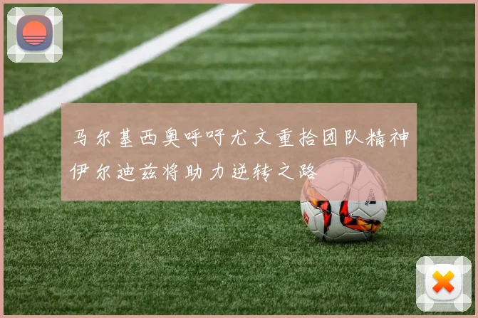 马尔基西奥呼吁尤文重拾团队精神伊尔迪兹将助力逆转之路