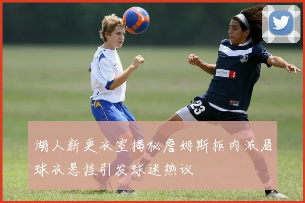 湖人新更衣室揭秘詹姆斯柜内浓眉球衣悬挂引发球迷热议