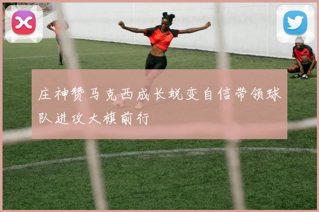 庄神赞马克西成长蜕变自信带领球队进攻大旗前行