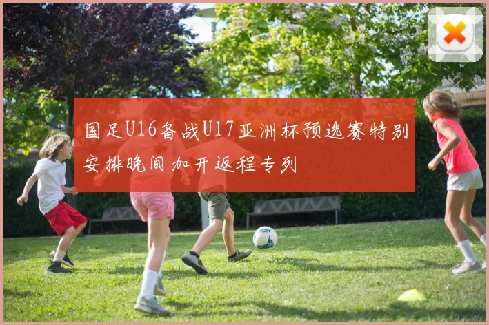 国足U16备战U17亚洲杯预选赛特别安排晚间加开返程专列