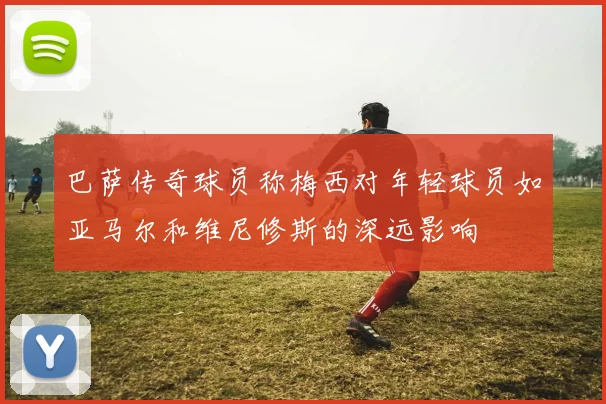 巴萨传奇球员称梅西对年轻球员如亚马尔和维尼修斯的深远影响