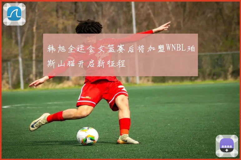 韩旭全运会女篮赛后将加盟WNBL珀斯山猫开启新征程