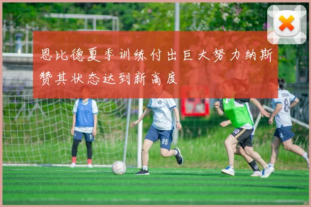 恩比德夏季训练付出巨大努力纳斯赞其状态达到新高度