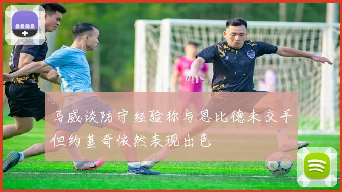 马威谈防守经验称与恩比德未交手但约基奇依然表现出色