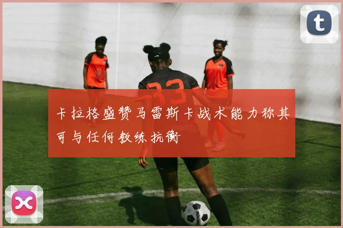 卡拉格盛赞马雷斯卡战术能力称其可与任何教练抗衡