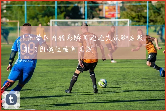 C罗禁区内精彩瞬间连连失误脚后跟射门因越位被判无效