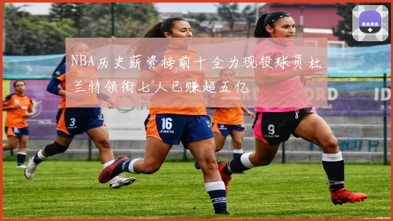 NBA历史薪资榜前十全为现役球员杜兰特领衔七人已赚超五亿