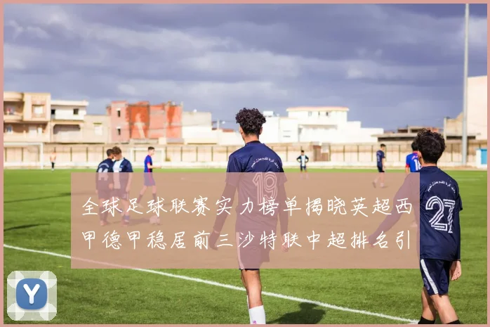 全球足球联赛实力榜单揭晓英超西甲德甲稳居前三沙特联中超排名引关注