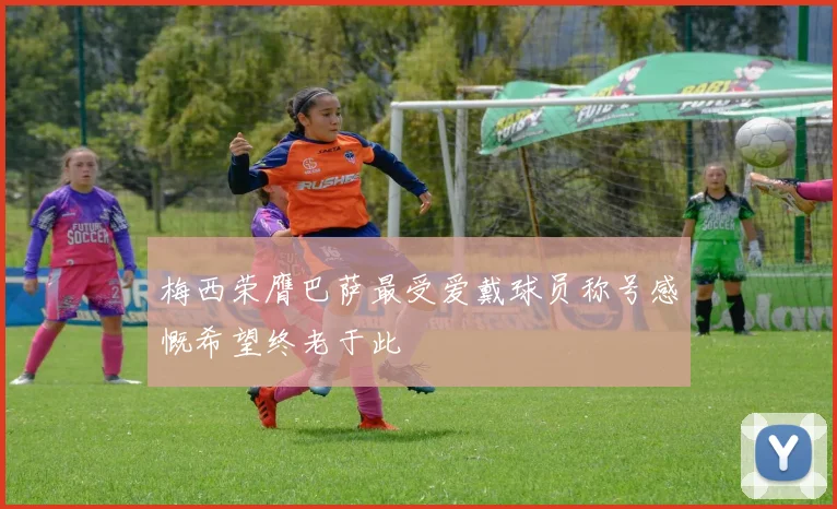 梅西荣膺巴萨最受爱戴球员称号感慨希望终老于此