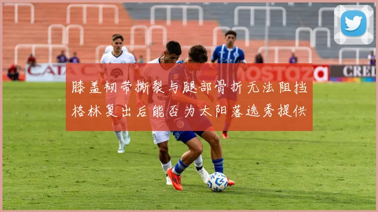 膝盖韧带撕裂与腿部骨折无法阻挡格林复出后能否为太阳落选秀提供替补支持