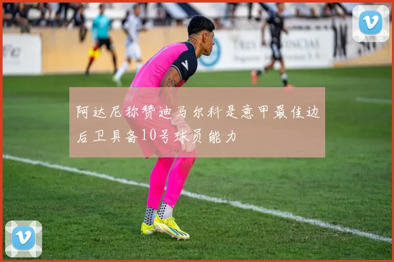 阿达尼称赞迪马尔科是意甲最佳边后卫具备10号球员能力