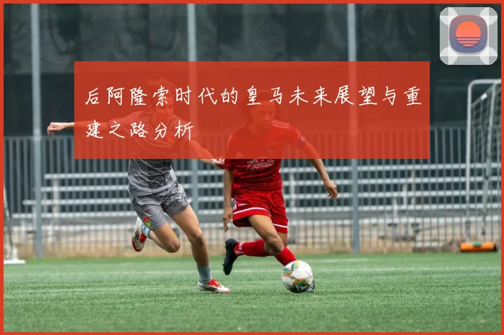 后阿隆索时代的皇马未来展望与重建之路分析