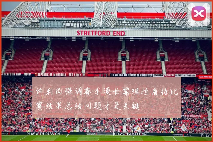 许利民强调赛季漫长需理性看待比赛结果总结问题才是关键