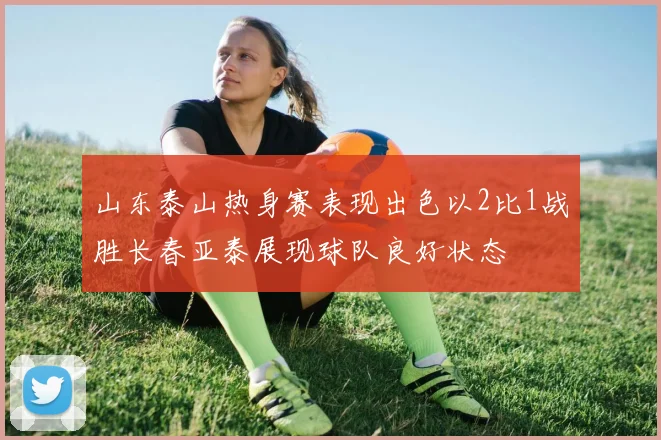 山东泰山热身赛表现出色以2比1战胜长春亚泰展现球队良好状态