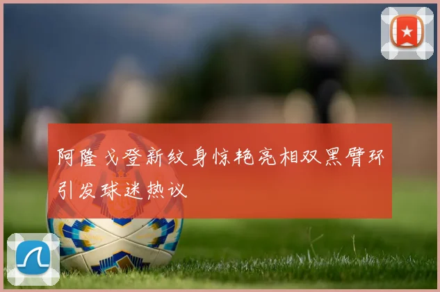 阿隆戈登新纹身惊艳亮相双黑臂环引发球迷热议