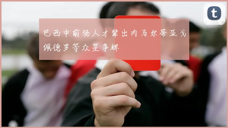 巴西中前场人才辈出内马尔蒂亚戈佩德罗等众星争辉