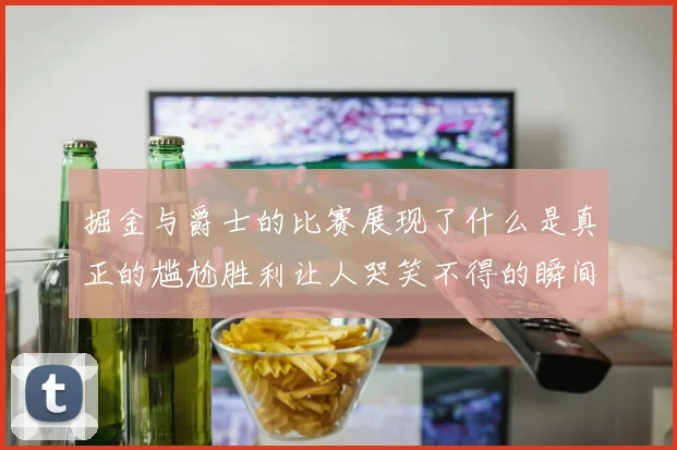 掘金与爵士的比赛展现了什么是真正的尴尬胜利让人哭笑不得的瞬间