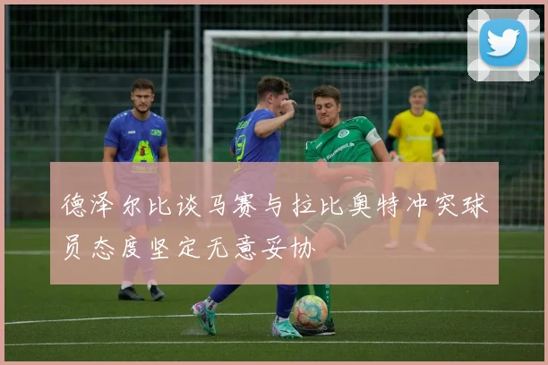 德泽尔比谈马赛与拉比奥特冲突球员态度坚定无意妥协