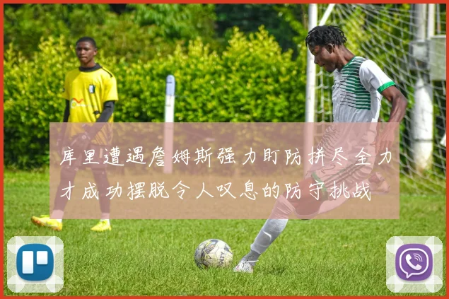 库里遭遇詹姆斯强力盯防拼尽全力才成功摆脱令人叹息的防守挑战