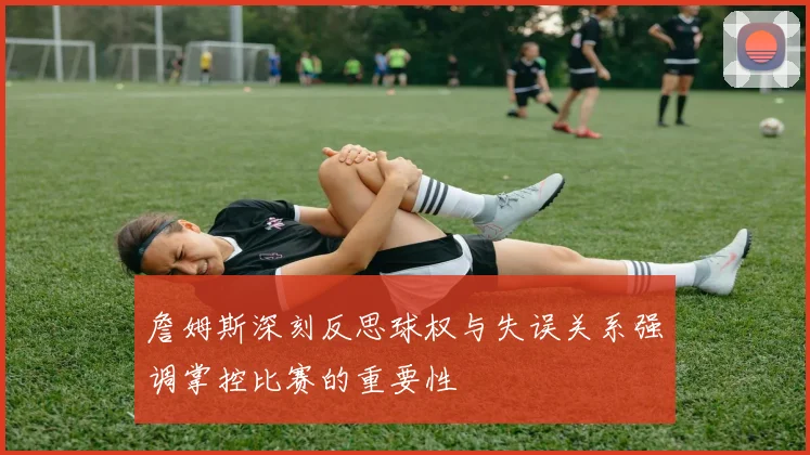 詹姆斯深刻反思球权与失误关系强调掌控比赛的重要性