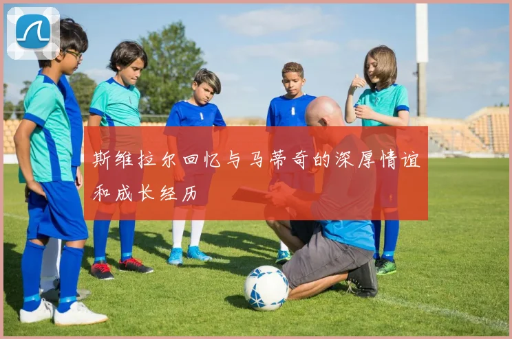 斯维拉尔回忆与马蒂奇的深厚情谊和成长经历