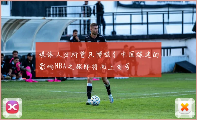媒体人分析曾凡博吸引中国球迷的影响NBA之旅即将画上句号