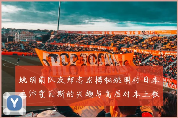 姚明前队友郑志龙揭秘姚明对日本主帅霍瓦斯的兴趣与高层对本土教练的偏好