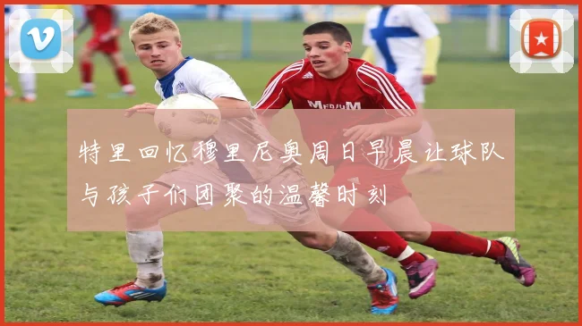 特里回忆穆里尼奥周日早晨让球队与孩子们团聚的温馨时刻