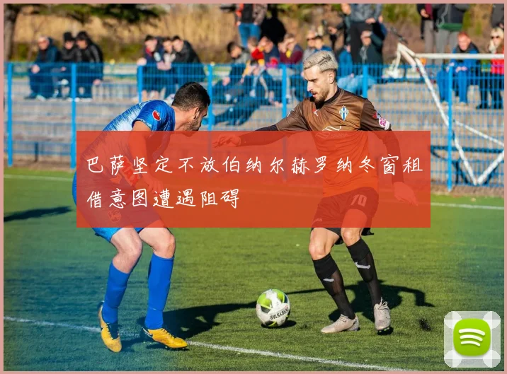 巴萨坚定不放伯纳尔赫罗纳冬窗租借意图遭遇阻碍