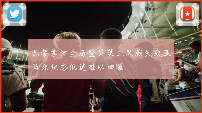 巴黎掌控全局登贝莱三叉戟失效亚马尔状态低迷难以回暖