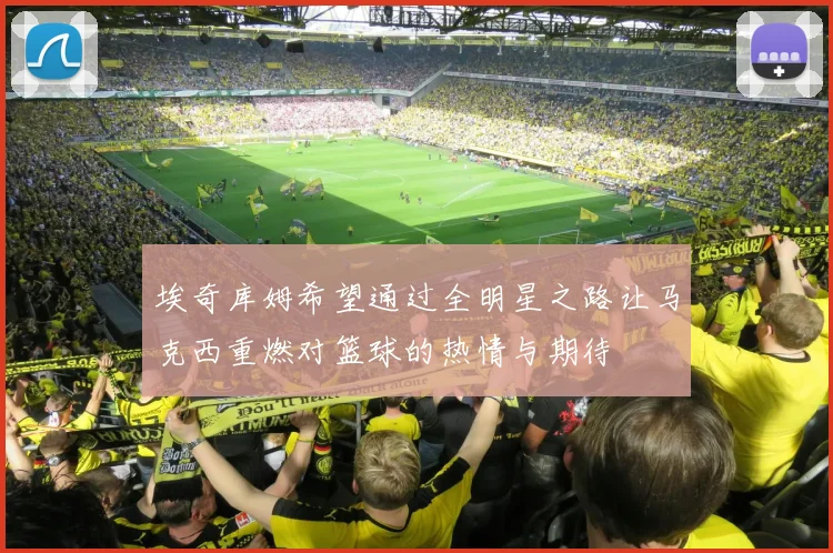 埃奇库姆希望通过全明星之路让马克西重燃对篮球的热情与期待